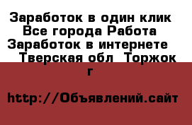 Заработок в один клик - Все города Работа » Заработок в интернете   . Тверская обл.,Торжок г.